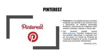 PINTEREST
• Pinterest es una plataforma para compartir
imágenes que permite a los usuarios crear
y administrar, en tableros personales
temáticos, colecciones de imágenes como
eventos, intereses, hobbies y mucho más.
• Los usuarios pueden buscar
otros pinboards, "repinear" imágenes para
sus propias colecciones o marcarlas con
un 'me gusta'. La misión de Pinterest es
"conectar a todos en el mundo, a través de
cosas que encuentran interesantes".
WIKIPEDIA. (2018).
 