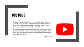 YOUTUBE
• YouTube es un portal del Internet y red social que propicia a sus
usuarios subir y visualizar vídeos. Esta red social fue creada en
febrero de 2005 por Chad Hurley, Steve Chen y Jawed Karim,
quienes se conocieron trabajando en PayPal.
• Su uso más frecuente es para buscar vídeos relacionados sobre
cualquier temática que nos interese, como por ejemplo: vídeos
musicales, documentales, noticias, vídeos de entremetimiento,
vídeos educativos, etc.
IIMD. (2016).
 