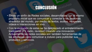 CONCLUSIÓN
• Existe un sinfín de Redes sociales, desarrolladas con el mismo
propósito inicial que es comunicar y conectar a las personas
alrededor del mundo, por medio de textos, audios, imágenes,
videos e interacciones en vivo.
• Con la evolución de estas se ha desplazado el entretenimiento
tradicional (TV, radio, revistas) creando una innovación.
Actualmente las redes sociales son también herramientas de
las empresas para comunicar e incluso para publicitar sus
productos y servicios.
 