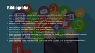 Bibliografía
• Moreno, G. (2018). Facebook, el gigante de las redes sociales. Octubre 14, 2018, de STATISTA Sitio web:
https://es.statista.com/grafico/13646/facebook-el-gigante-de-las-redes-sociales
• Pérez, J., Gardey, A. (2010). Definición de Facebook. Octubre 14, 2018, de Definición. de Sitio web: https://definicion.de/facebook/
• Pérez,J., Gardey A. (2015). Definición de WhatsAp. Octubre 14, 2018 Definición. de Sitio web: (https://definicion.de/whatsapp/)
• WIKIPEDIA. (2018). FACEBOOK MESSENGER. Octubre 14, 2018, de WIKIPEDIA Sitio web:
https://es.wikipedia.org/wiki/Facebook_Messenger
• WIKIPEDIA. (2018). WECHAT. Octubre 14, 2018, de WIKIPEDIA Sitio web: https://es.wikipedia.org/wiki/WeChat
• WIKIPEDIA. (2018). SINAWEIBO. Octubre 14, 2018, de WIKIPEDIA Sitio web: https://es.wikipedia.org/wiki/SinaWeibo
• WIKIPEDIA. (2018). PINTEREST. Octubre 14, 2018, de WIKIPEDIA Sitio web: https://es.wikipedia.org/wiki/Pinterest
• Instituto Internacional Español de Marketing Digital. (2017). QUE ES TWITTER. Octubre 14, 2018, de Instituto Internacional Español de
Marketing Digital Sitio web: https://iiemd.com/twitter/que-es-twitter-2
• Redes Sociales QZONE. (2013). QZONE. Octubre 14, 2018, de EcuRed Sitio web: https://www.ecured.cu/QZone
• Instituto Internacional Español de Marketing Digital. (2016). Que es Youtube. Octubre 14, 2018, de Instituto Internacional Español de
Marketing Digital Sitio web:https://iiemd.com/youtube/para-que-sirve-que-es-red-social-youtube-musica_gratis
 