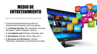 MEDIO DE
ENTRETENIMIENTO
• El internet presenta diversos puntos de
entretenimiento teniendo entre sus gamas:
• 1. La Redes Sociales (Hi5, Facebook, YouTube,
My Space, Twitter, Instagram, Sonico).
• 2. Las páginas web (Tiendas, empresas, etc.).
• 3. Buscadores (Google, Yahoo, Bing, etc.).
• 4. Servicios de información / noticias
(Periódicos, televisoras y transmisoras de radio).
 