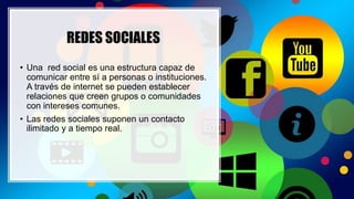 REDES SOCIALES
• Una red social es una estructura capaz de
comunicar entre sí a personas o instituciones.
A través de internet se pueden establecer
relaciones que creen grupos o comunidades
con intereses comunes.
• Las redes sociales suponen un contacto
ilimitado y a tiempo real.
 
