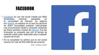 FACEBOOK
• Facebook es una red social creada por Mark
Zuckerberg mientras estudiaba en
la universidad de Harvard. Su objetivo
era diseñar un espacio en el que los alumnos
de dicha universidad pudieran intercambiar
una comunicación fluida y compartir contenido
de forma sencilla a través de Internet. Fue tan
innovador su proyecto que con el tiempo se
extendió hasta estar disponible para cualquier
usuario de la red.
• En la actualidad se estima que la red social
cuenta con más de 500 millones de usuarios.
Pérez, J., Gardey, A. (2010).
 