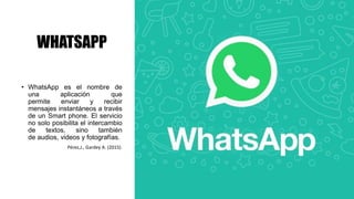 WHATSAPP
• WhatsApp es el nombre de
una aplicación que
permite enviar y recibir
mensajes instantáneos a través
de un Smart phone. El servicio
no solo posibilita el intercambio
de textos, sino también
de audios, videos y fotografías.
Pérez,J., Gardey A. (2015).
 