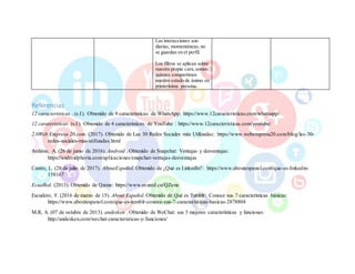 Las interacciones son
diarias, momentáneas, no
se guardan en el perfil.
Los filtros se aplican sobre
nuestra propia cara, somos
quienes compartimos
nuestro estado de ánimo en
primerísima persona.
Referencias
12 caracteristicas . (s.f.). Obtenido de 9 caracteristicas de WhatsApp: https://www.12caracteristicas.com/whatsapp/
12 carateristicas. (s.f.). Obtenido de 4 caracteristicas de YouTube : https://www.12caracteristicas.com/youtube/
2.0Web Empresa 20.com. (2017). Obtenido de Las 30 Redes Sociales más Utilizadas: https://www.webempresa20.com/blog/las-30-
redes-sociales-mas-utilizadas.html
Ardións, A. (26 de junio de 2016). Android . Obtenido de Snapchat: Ventajas y desventajas:
https://androidphoria.com/aplicaciones/snapchat-ventajas-desventajas
Castro, L. (28 de julio de 2017). AboutEspañol. Obtenido de ¿Qué es LinkedIn?: https://www.aboutespanol.com/que-es-linkedin-
158167
EcuaRed. (2013). Obtenido de Qzone: https://www.ecured.cu/QZone
Escudero, F. (2016 de marzo de 15). About Español. Obtenido de Qué es Tumblr: Conoce sus 7 características básicas:
https://www.aboutespanol.com/que-es-tumblr-conoce-sus-7-caracteristicas-basicas-2878804
M.R, A. (07 de octubre de 2013). andesken . Obtenido de WeChat: sus 5 mejores características y funciones:
http://andesken.com/wechat-caracteristicas-y-funciones/
 