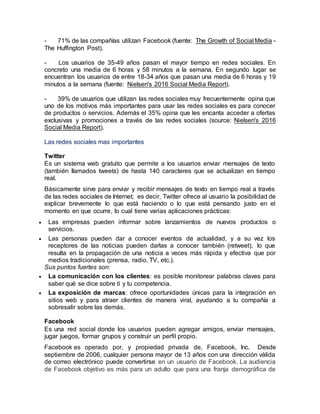 - 71% de las compañías utilizan Facebook (fuente: The Growth of Social Media -
The Huffington Post).
- Los usuarios de 35-49 años pasan el mayor tiempo en redes sociales. En
concreto una media de 6 horas y 58 minutos a la semana. En segundo lugar se
encuentran los usuarios de entre 18-34 años que pasan una media de 6 horas y 19
minutos a la semana (fuente: Nielsen's 2016 Social Media Report).
- 39% de usuarios que utilizan las redes sociales muy frecuentemente opina que
uno de los motivos más importantes para usar las redes sociales es para conocer
de productos o servicios. Además el 35% opina que les encanta acceder a ofertas
exclusivas y promociones a través de las redes sociales (source: Nielsen's 2016
Social Media Report).
Las redes sociales mas importantes
Twitter
Es un sistema web gratuito que permite a los usuarios enviar mensajes de texto
(también llamados tweets) de hasta 140 caracteres que se actualizan en tiempo
real.
Básicamente sirve para enviar y recibir mensajes de texto en tiempo real a través
de las redes sociales de Internet; es decir, Twitter ofrece al usuario la posibilidad de
explicar brevemente lo que está haciendo o lo que está pensando justo en el
momento en que ocurre, lo cual tiene varias aplicaciones prácticas:
 Las empresas pueden informar sobre lanzamientos de nuevos productos o
servicios.
 Las personas pueden dar a conocer eventos de actualidad, y a su vez los
receptores de las noticias pueden darlas a conocer también (retweet), lo que
resulta en la propagación de una noticia a veces más rápida y efectiva que por
medios tradicionales (prensa, radio, TV, etc.).
Sus puntos fuertes son:
 La comunicación con los clientes: es posible monitorear palabras claves para
saber qué se dice sobre tí y tu competencia.
 La exposición de marcas: ofrece oportunidades únicas para la integración en
sitios web y para atraer clientes de manera viral, ayudando a tu compañía a
sobresalir sobre las demás.
Facebook
Es una red social donde los usuarios pueden agregar amigos, enviar mensajes,
jugar juegos, formar grupos y construir un perfil propio.
Facebook es operado por, y propiedad privada de, Facebook, Inc. Desde
septiembre de 2006, cualquier persona mayor de 13 años con una dirección válida
de correo electrónico puede convertirse en un usuario de Facebook. La audiencia
de Facebook objetivo es más para un adulto que para una franja demográfica de
 
