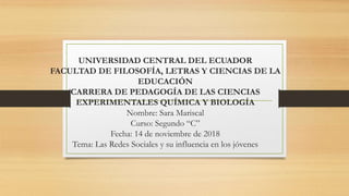 UNIVERSIDAD CENTRAL DEL ECUADOR
FACULTAD DE FILOSOFÍA, LETRAS Y CIENCIAS DE LA
EDUCACIÓN
CARRERA DE PEDAGOGÍA DE LAS CIENCIAS
EXPERIMENTALES QUÍMICA Y BIOLOGÍA
Nombre: Sara Mariscal
Curso: Segundo “C”
Fecha: 14 de noviembre de 2018
Tema: Las Redes Sociales y su influencia en los jóvenes
 