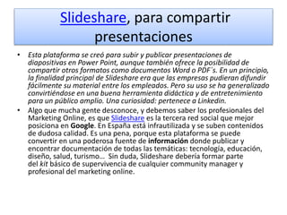 Slideshare, para compartir
presentaciones
• Esta plataforma se creó para subir y publicar presentaciones de
diapositivas en Power Point, aunque también ofrece la posibilidad de
compartir otros formatos como documentos Word o PDF´s. En un principio,
la finalidad principal de Slideshare era que las empresas pudieran difundir
fácilmente su material entre los empleados. Pero su uso se ha generalizado
convirtiéndose en una buena herramienta didáctica y de entretenimiento
para un público amplio. Una curiosidad: pertenece a Linkedin.
• Algo que mucha gente desconoce, y debemos saber los profesionales del
Marketing Online, es que Slideshare es la tercera red social que mejor
posiciona en Google. En España está infrautilizada y se suben contenidos
de dudosa calidad. Es una pena, porque esta plataforma se puede
convertir en una poderosa fuente de información donde publicar y
encontrar documentación de todas las temáticas: tecnología, educación,
diseño, salud, turismo… Sin duda, Slideshare debería formar parte
del kit básico de supervivencia de cualquier community manager y
profesional del marketing online.
 
