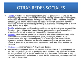 OTRAS REDES SOCIALES
• Tumblr, la red de los microblogs gusta mucho a la gente joven: Es una red de
microblogging a medio camino entre Twitter y un Blog. Se trata de una plataforma
muy visual, basada sobre todo en imágenes y textos cortos. En España no es tan
conocida, pero a nivel internacional ha crecido mucho en los últimos tiempos.
Tiene 216 millones de cuentas registradas y su público es bastante joven: la mitad
tiene menos de 25 años.
• Spotify, plataforma de música más conocida donde puedes escuchar a tus artistas
favoritos , hacer búsquedas, crear listas de reproducción, escuchar canciones
seleccionadas por otros usuarios, compartirlas en redes sociales
• Pinterest, la inspiración y creatividad son las claves de esta red social: Red social
para compartir y coleccionar imágenes (fotos, infografías, vídeos…). Las
publicaciones, que aquí se llaman pines, se pueden organizar y clasificar en
diferentes tableros temáticos. Se trata de una red muy visual, fácil de utilizar,
donde la gente entra para encontrar inspiración. Tiene más de 70 millones de
usuarios.
• Periscope, emisiones “caseras” de vídeo en directo
• Herramienta creada por Twitter para emitir vídeo en directo. El usuario puede ver
los streamings de la gente a la que sigue, hacer comentarios y dejar corazones en
las imágenes que más le gustan. El material está disponible 24 horas en la red,
aunque puede quedar grabado en el móvil. Acaba de lanzarse y ya cuenta con más
de 1 millón de usuarios.
 