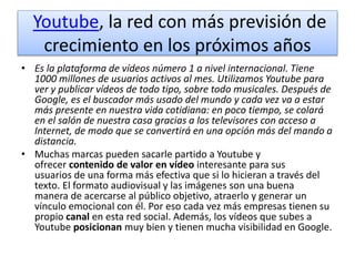 Youtube, la red con más previsión de
crecimiento en los próximos años
• Es la plataforma de vídeos número 1 a nivel internacional. Tiene
1000 millones de usuarios activos al mes. Utilizamos Youtube para
ver y publicar vídeos de todo tipo, sobre todo musicales. Después de
Google, es el buscador más usado del mundo y cada vez va a estar
más presente en nuestra vida cotidiana: en poco tiempo, se colará
en el salón de nuestra casa gracias a los televisores con acceso a
Internet, de modo que se convertirá en una opción más del mando a
distancia.
• Muchas marcas pueden sacarle partido a Youtube y
ofrecer contenido de valor en vídeo interesante para sus
usuarios de una forma más efectiva que si lo hicieran a través del
texto. El formato audiovisual y las imágenes son una buena
manera de acercarse al público objetivo, atraerlo y generar un
vínculo emocional con él. Por eso cada vez más empresas tienen su
propio canal en esta red social. Además, los vídeos que subes a
Youtube posicionan muy bien y tienen mucha visibilidad en Google.
 