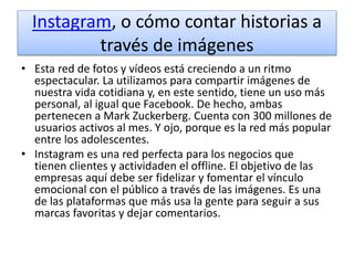 Instagram, o cómo contar historias a
través de imágenes
• Esta red de fotos y vídeos está creciendo a un ritmo
espectacular. La utilizamos para compartir imágenes de
nuestra vida cotidiana y, en este sentido, tiene un uso más
personal, al igual que Facebook. De hecho, ambas
pertenecen a Mark Zuckerberg. Cuenta con 300 millones de
usuarios activos al mes. Y ojo, porque es la red más popular
entre los adolescentes.
• Instagram es una red perfecta para los negocios que
tienen clientes y actividaden el offline. El objetivo de las
empresas aquí debe ser fidelizar y fomentar el vínculo
emocional con el público a través de las imágenes. Es una
de las plataformas que más usa la gente para seguir a sus
marcas favoritas y dejar comentarios.
 