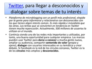 Twitter, para llegar a desconocidos y
dialogar sobre temas de tu interés
• Plataforma de microblogging con un perfil más profesional, elegida
por la gente para informarse y relacionarse con desconocidos con
los que tienen algún interés común. Es más rápida e inmediata que
las otras. Los temas que se convierten en tendencia en Twitter
tienen mucha repercusión. Actualmente, 500 millones de usuarios la
utilizan en el mundo.
• Continúa siendo una de las redes más importantes y utilizadas, por
tanto, una buena oportunidad para cualquier empresa. Las marcas
pueden usar Twitter para darse a conocer a mucha gente nueva,
ampliar su audiencia, compartir contenido de valor (propio y
ajeno), dialogar con usuarios interesados en su temática y crear
debate. Si Facebook es la red de los círculos cercanos, Twitter es la
de los círculos más amplios y desconocidos.
 