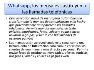 Whatsapp, los mensajes sustituyen a
las llamadas telefónicas
• Esta aplicación móvil de mensajería instantánea ha
transformado la manera de comunicarnos y ha hecho
que prácticamente desaparezcan las llamadas
telefónicas. Permite mandar mensajes de texto,
enlaces, emoticonos, fotos, vídeos y audio a otros
usuarios o grupos. ¡Cuenta con 800 millones de
usuarios activos!
• Las marcas están aprovechando este canal como una
herramienta de fidelización para comunicarse con los
clientes de una manera más directa y personal. Permite
enviar fotos de productos, novedades, ofertas, noticias,
imágenes, vídeos y enlaces a páginas web.
 