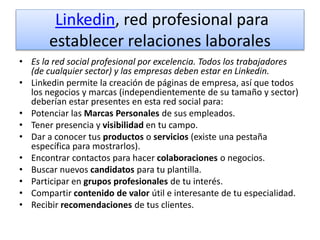 Linkedin, red profesional para
establecer relaciones laborales
• Es la red social profesional por excelencia. Todos los trabajadores
(de cualquier sector) y las empresas deben estar en Linkedin.
• Linkedin permite la creación de páginas de empresa, así que todos
los negocios y marcas (independientemente de su tamaño y sector)
deberían estar presentes en esta red social para:
• Potenciar las Marcas Personales de sus empleados.
• Tener presencia y visibilidad en tu campo.
• Dar a conocer tus productos o servicios (existe una pestaña
específica para mostrarlos).
• Encontrar contactos para hacer colaboraciones o negocios.
• Buscar nuevos candidatos para tu plantilla.
• Participar en grupos profesionales de tu interés.
• Compartir contenido de valor útil e interesante de tu especialidad.
• Recibir recomendaciones de tus clientes.
 