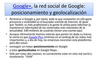 Google+, la red social de Google:
posicionamiento y geolocalización
• Pertenece a Google y, por tanto, todo lo que compartes en ella gana
presencia y visibilidad en el buscador estrella de Internet. Al igual
que Twitter, es más profesional y la gente la utiliza para informar (y
mantenerse informada) de los contenidos más relevantes de la
actualidad. 540 millones de usuarios tienen una cuenta aquí.
• Aunque últimamente leemos noticias que ponen en duda su futuro,
lo cierto es que Google Plus continúa en el ranking de las redes más
importantes y, a día de hoy, las empresas necesitan esta plataforma
para dos cosas:
• conseguir un mejor posicionamiento en Google
• y estar geolocalizadas en Google Maps.
• Sólo por estas dos razones, es conveniente estar en esta red social y
mantenerla “VIVA”
 