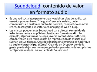 Soundcloud, contenido de valor
en formato audio
• Es una red social que permite crear y publicar clips de audio. Los
usuarios pueden hacer “me gusta” en cada archivo, dejar
comentarios en cualquier punto del podcast, compartirlo en otras
redes, descargarlo e insertarlo en una página web o blog.
• Las marcas pueden usar Soundcloud para ofrecer contenido de
valor interesante a su público objetivo en formato audio. Por
ejemplo, algunas firmas de ropa juvenil, como Urban Outfitters,
comparten en esta red las listas de reproducción de música que
suenan en sus tiendas. Otra opción para una empresa es hacer que
su audiencia participe. ¿Cómo? Creando un Dropbox donde la
gente pueda dejar sus mensajes grabados para después recopilarlos
y colgar ese material en la cuenta de Soundcloud.
 
