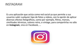 INSTAGRAM
Es una aplicación que actúa como red social ya que permite a sus
usuarios subir cualquier tipo de fotos y videos, con la opción de aplicar
diversos efectos fotográficos, como por ejemplo, filtros, marcos,
similitudes térmicas, colores retro, o vintage, para compartirlas no sólo
en Instagram, sino en Facebook, ...
 