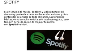 SPOTIFY
Es un servicio de música, podcasts y vídeos digitales en
streaming que te da acceso a millones de canciones y otros
contenidos de artistas de todo el mundo. Las funciones
básicas, como escuchar música, son totalmente gratis, pero
también tienes la opción de mejorar tu cuenta
con Spotify Premium.
 