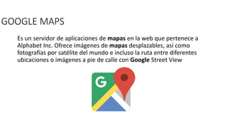 GOOGLE MAPS
Es un servidor de aplicaciones de mapas en la web que pertenece a
Alphabet Inc. Ofrece imágenes de mapas desplazables, así como
fotografías por satélite del mundo e incluso la ruta entre diferentes
ubicaciones o imágenes a pie de calle con Google Street View
 