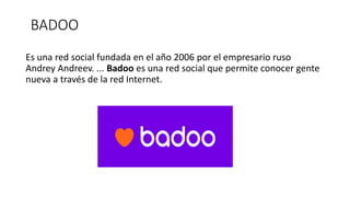 BADOO
Es una red social fundada en el año 2006 por el empresario ruso
Andrey Andreev. ... Badoo es una red social que permite conocer gente
nueva a través de la red Internet.
 