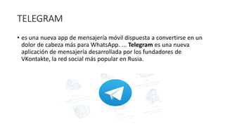 TELEGRAM
• es una nueva app de mensajería móvil dispuesta a convertirse en un
dolor de cabeza más para WhatsApp. ... Telegram es una nueva
aplicación de mensajería desarrollada por los fundadores de
VKontakte, la red social más popular en Rusia.
 