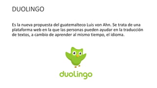 DUOLINGO
Es la nueva propuesta del guatemalteco Luis von Ahn. Se trata de una
plataforma web en la que las personas pueden ayudar en la traducción
de textos, a cambio de aprender al mismo tiempo, el idioma.
 