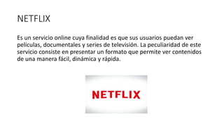 NETFLIX
Es un servicio online cuya finalidad es que sus usuarios puedan ver
películas, documentales y series de televisión. La peculiaridad de este
servicio consiste en presentar un formato que permite ver contenidos
de una manera fácil, dinámica y rápida.
 