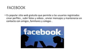 FACEBOOK
• Es popular sitio web gratuito que permite a las usuarios registrados
crear perfiles , subir fotos y videos , enviar mensajes y mantenerse en
contacto con amigos ,familiares y colegas .
 