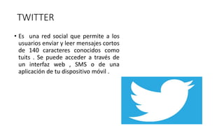 TWITTER
• Es una red social que permite a los
usuarios enviar y leer mensajes cortos
de 140 caracteres conocidos como
tuits . Se puede acceder a través de
un interfaz web , SMS o de una
aplicación de tu dispositivo móvil .
 