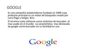 GOOGLE
Es una compañía estadunidense fundada en 1998 cuyo
producto principal es un motor de búsqueda creado por
Larry Page y Sergey Brin.
El termino suele utilizarse como sinónimo de buscador ,el
mas usado en el mundo . La característica mas destacada
de google como buscador en su facilidad en uso.
 