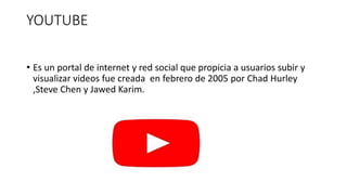 YOUTUBE
• Es un portal de internet y red social que propicia a usuarios subir y
visualizar videos fue creada en febrero de 2005 por Chad Hurley
,Steve Chen y Jawed Karim.
 
