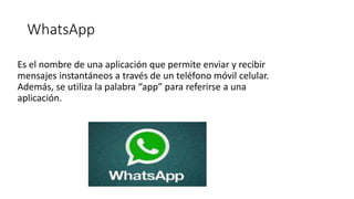 WhatsApp
Es el nombre de una aplicación que permite enviar y recibir
mensajes instantáneos a través de un teléfono móvil celular.
Además, se utiliza la palabra “app” para referirse a una
aplicación.
 