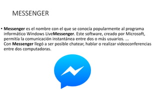 MESSENGER
• Messenger es el nombre con el que se conocía popularmente al programa
informático Windows LiveMessenger. Este software, creado por Microsoft,
permitía la comunicación instantánea entre dos o más usuarios. ...
Con Messenger llegó a ser posible chatear, hablar o realizar videoconferencias
entre dos computadoras.
 