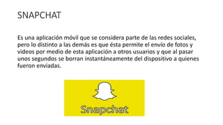 SNAPCHAT
Es una aplicación móvil que se considera parte de las redes sociales,
pero lo distinto a las demás es que ésta permite el envío de fotos y
videos por medio de esta aplicación a otros usuarios y que al pasar
unos segundos se borran instantáneamente del dispositivo a quienes
fueron enviadas.
 