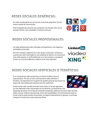Las redes sociales genéricas son las más numerosas y populares. Son los
nuevos medios de comunicación.
Están integradas por personas que comparten una relación, bien sea de
amistad, familiar o por actividades e intereses comunes.
Las redes profesionales están enfocadas, principalmente, a los negocios y
actividades comerciales.
Permiten compartir experiencias o crear grupos, asociando a empresas y
usuarios que estén interesados en una colaboración laboral. Los usuarios de
estas redes poseen un perfil profesional, en el que incluyen su ocupación
actual o su currículo académico y laboral, entre otros requisitos.
En el mundo de las redes sociales hay una fuerte tendencia hacia la
especialización. Por eso se crean continuamente redes verticales o
temáticas. Se especializan en los gustos de aquellas personas que buscan un
espacio de intercambio para intereses comunes específicos.
Existen tantas redes sociales verticales como temas en los que agruparse.
Las más habituales están relacionadas con las aficiones, las profesiones o las
búsquedas de pareja. Por el tipo de contenido compartido, podemos encontrar redes de fotos,
vídeos, música, noticias o documentos, entre otras posibilidades. El funcionamiento suele ser
similar al de las redes sociales horizontales. Su registro habitualmente es gratuito. La principal
ventaja es la certeza de conocer personas afines.
 