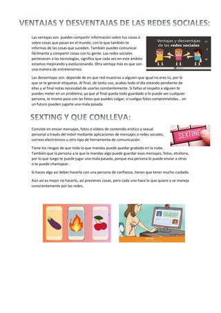 Las ventajas son: puedes compartir información sobre tus cosas o
sobre cosas que pasan en el mundo, con lo que también te
informas de las cosas que suceden. También puedes comunicar
fácilmente y compartir cosas con tu gente. Las redes sociales
pertenecen a las tecnologías, significa que cada vez en este ámbito
estamos mejorando y evolucionando. Otra ventaja más es que son
una manera de entretenernos.
Las desventajas son: depende de en que red muestras a alguien que igual no eres tú, por lo
que se te generar etiquetas. Al final, de tanto uso, acabas todo el día estando pendiente de
ellas y al final notas necesidad de usarlas constantemente. Si faltas el respeto a alguien te
puedes meter en un problema, ya que al final queda todo guardado o lo puede ver cualquier
persona, lo mismo pasa con las fotos que puedes colgar, si cuelgas fotos comprometidas… en
un futuro pueden jugarte una mala pasada.
Consiste en enviar mensajes, fotos o vídeos de contenido erótico y sexual
personal a través del móvil mediante aplicaciones de mensajes o redes sociales,
correos electrónicos u otro tipo de herramienta de comunicación.
Tiene los riesgos de que todo lo que mandas puede quedar grabado en la nube.
También que la persona a la que le mandas algo puede guardar esos mensajes, fotos, etcétera,
por lo que luego te puede jugar una mala pasada, porque esa persona lo puede enviar a otras
o te puede chantajear.
Si haces algo así debes hacerlo con una persona de confianza, tienes que tener mucho cuidado.
Aún así es mejor no hacerlo, así previenes cosas, pero cada uno hace lo que quiere y se maneja
conscientemente por las redes.
 