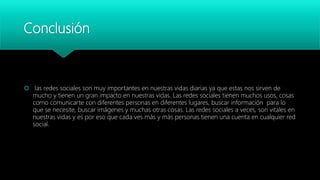Conclusión
 las redes sociales son muy importantes en nuestras vidas diarias ya que estas nos sirven de
mucho y tienen un gran impacto en nuestras vidas. Las redes sociales tienen muchos usos, cosas
como comunicarte con diferentes personas en diferentes lugares, buscar información para lo
que se necesite, buscar imágenes y muchas otras cosas. Las redes sociales a veces, son vitales en
nuestras vidas y es por eso que cada ves más y más personas tienen una cuenta en cualquier red
social.
 