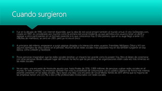 Cuando surgieron
 Fue en la década de 1990, con internet disponible, que la idea de red social emigró también al mundo virtual. El sitio SixDegrees.com,
creado en 1997, es considerado por muchos como la primera red social moderna, ya que permitía a los usuarios tener un perfil y
agregar a otros participantes en un formato parecido a lo que conocemos hoy. El sitio pionero, que en su auge llegó a tener 3,5
millones de miembros, se cerró en 2001, pero ya no era el único.
 A principios del milenio, empezaron a surgir páginas dirigidas a la interacción entre usuarios: Friendster, MySpace, Orkut y hi5 son
algunos ejemplos de sitios ilustres en el período. Muchas de las redes sociales más populares hoy en día también surgieron en esa
época, como LinkedIn y Facebook.
 Pocas personas imaginaban que las redes sociales tendrían un impacto tan grande como lo poseen hoy. Pero el deseo de conectarse
con otras personas desde cualquier lugar del mundo ha hecho que las personas y las organizaciones estén cada vez más inmersas en
las redes sociales.
 No en vano, una encuesta de Hootsuite apunta que, hasta finales de 2016, 2.800 millones de personas usaban redes sociales en el
mundo. En este contexto, las empresas también han visto la posibilidad de comunicarse con su público objetivo de forma más intensa,
estando presentes en las redes sociales. Para darse una idea, una encuesta de Social Media Trends de 2017 afirma que la mayoría de
las empresas tienen uno (31,7%) o dos (31%) profesionales involucrados con redes sociales.
 