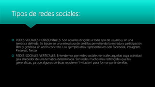 Tipos de redes sociales:
 REDES SOCIALES HORIZONTALES: Son aquellas dirigidas a todo tipo de usuario y sin una
temática definida. Se basan en una estructura de celdillas permitiendo la entrada y participación
libre y genérica sin un fin concreto. Los ejemplos más representativos son Facebook, Instagram,
Pinterest, Twitter
 REDES SOCIALES VERTICALES: Entendemos por redes sociales verticales aquellas cuya actividad
gira alrededor de una temática determinada. Son redes mucho más restringidas que las
generalistas, ya que algunas de éstas requieren ‘invitación’ para formar parte de ellas.
 