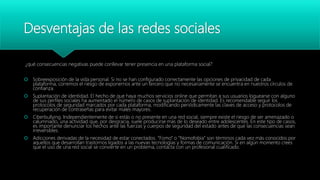 Desventajas de las redes sociales
¿qué consecuencias negativas puede conllevar tener presencia en una plataforma social?
 Sobreexposición de la vida personal. Si no se han configurado correctamente las opciones de privacidad de cada
plataforma, corremos el riesgo de exponernos ante un tercero que no necesariamente se encuentra en nuestros círculos de
confianza.
 Suplantación de identidad. El hecho de que haya muchos servicios online que permitan a sus usuarios loguearse con alguno
de sus perfiles sociales ha aumentado el número de casos de suplantación de identidad. Es recomendable seguir los
protocolos de seguridad marcados por cada plataforma, modificando periódicamente las claves de acceso y protocolos de
recuperación de contraseñas para evitar males mayores.
 Ciberbullying. Independientemente de si estás o no presente en una red social, siempre existe el riesgo de ser amenazado o
calumniado, una actividad que, por desgracia, suele producirse más de lo deseado entre adolescentes. En este tipo de casos,
es importante denunciar los hechos ante las fuerzas y cuerpos de seguridad del estado antes de que las consecuencias sean
irreversibles.
 Adicciones derivadas de la necesidad de estar conectados. “Fomo” o “Nomofobia” son términos cada vez más conocidos por
aquellos que desarrollan trastornos ligados a las nuevas tecnologías y formas de comunicación. Si en algún momento crees
que el uso de una red social se convierte en un problema, contacta con un profesional cualificado.
 