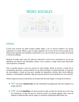 ORIGEN:
Si bien para muchos las redes sociales pueden llegar a ser un servicio moderno con escasa
trayectoria en la web, debido a que la mayor explosión por el furor de las mismas surgió en los
últimos años logrando una verdadera masificación en su uso, lo cierto es que su origen se remonta
a más de una década.
Después de todos estos años, las redes de interacción social se han convertido en uno de los
elementos de Internet más difundidos, ofrecen a sus usuarios un lugar común para desarrollar
comunicaciones constantes.
Esto es posible gracias a que los usuarios no sólo pueden utilizar el servicio a través de su
computadora personal, sino que además en los últimos tiempos se puede participar en este tipo
de comunidades a través de una gran variedad de dispositivos móviles, tales como teléfonos
celulares o computadoras portátiles, algo que está marcando la nueva tendencia en comunicación.
Veamos algunos avances importantes en el desarrollo de la tecnología a lo largo de la historia:
 1971: Se envía el primer mail. Los dos ordenadores protagonistas del envío estaban uno
al lado del otro.
 1994: Se funda GeoCities, una de las primeras redes sociales de internet tal y como hoy
las conocemos. La idea era que los usuarios crearan sus propias páginas web y que las
alojaran en determinados barrios según su contenido (Hollywood, Wall Street, etc.).
REDES SOCIALES
 