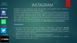REDES
SOCIALES
FACEBOOK
WHATSAPP
INSTAGRAM
TWITTER
YOUTUBE
Instagram es una aplicación móvil que permite a los usuarios subir contenido y
compartir sus vidas a través de fotos y videos.
empezó a desarrollarse en la ciudad de San Francisco, cuando los programadores
de carrera Kevin Systrom y Mike Krieger eligieron enfocar su proyecto Burbn en
subir fotografías e historias esto en el año 2009, comienzo únicamente para Iphone,
Ipad y Ipod, fue después de abril de 2012 se extendió a android alcanzando a un
aproximado de 100 millones de usuarios activos, para el año 2014 ya tenia mas de
300 millones de usuarios en la actualidad hay 800 millones de usuarios activos.
Características:
• Conectar personas por gustos, afinidad o admiración. Instagram permite
interactuar de forma muy cercana perfiles de celebridades del momento
y marcas importantes dando a conocer sus novedades de forma directa y visual a
seguidores y clientes habituales.
• Retocar tus imágenes con su potente editor de imágenes.
• Filtros de todo tipo para transformar las imágenes cambiando sus colores,
ambiente, tamaño, bordes y tonos.
 
