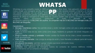 REDES
SOCIALES
FACEBOOK
WHATSA
PP
INSTAGRAM
TWITTER
YOUTUBE
WhatsApp es una compañía creada en 2009 por Jan Kuom y Brian Acton Esta aplicación comenzó con un
motivo simple: una mensajería sencilla, que no pesara mucho Solo necesita conexión a Internet y en tiempo
real estarás conectado con tus amigos. Entre los jóvenes causo furor. Es una aplicación de mensajería
instantánea, actualmente gratuita, para teléfonos inteligentes, que envía y recibe mensajes mediante Internet.
Además de utilizar la mensajería en modo texto, los usuarios pueden crear grupos y enviarse mutuamente,
imágenes, vídeos, documentos, grabaciones de audio y llamadas de Voip.
actualmente supera los 1.3 BILLONES de usuarios. Se comparten más de 55 BILLONES de mensajes al día y 4.5
BILLONES de fotografías.
Caracteristicas:
• Mensajes instantáneos cortos: Nos permite enviar y recibir mensajes cortos con una o varias personas a
través de grupos.
• Audio: es enviar notas de voz, tanto cortas como largas, mediante un grabador de sonido integrado a la
aplicación.
• Emojis e interfaz colorido y cambiable: Puedes cambiar los fondos de los chats y enviar expresiones a
través de emoticones.
• Video llamadas y llamadas: trae consigo la ventaja de recibir y hacer llamadas a cualquier parte del mundo
con internet.
• Actualización de estados: permiten agregar estados que duran veinticuatro horas.
• Es gratis: Whatsapp gratis en todas sus versiones.
• Contactos: Esta aplicación de mensajería fusiona los contactos de nuestros teléfonos móviles,
permitiéndonos ver tus contactos en whatsapp.
 