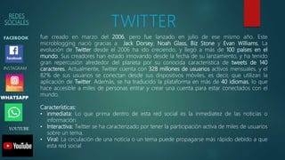REDES
SOCIALES
FACEBOOK
WHATSAPP
INSTAGRAM
TWITTER
YOUTUBE
fue creado en marzo del 2006, pero fue lanzado en julio de ese mismo año. Este
microblogging nació gracias a Jack Dorsey, Noah Glass, Biz Stone y Evan Williams, La
evolución de Twitter desde el 2006 ha ido creciendo, y llegó a más de 100 países en el
mundo. Sus creadores han estado innovando desde la fecha de su lanzamiento, y ha tenido
gran repercusión alrededor del planeta por su conocida característica de tweets de 140
caracteres. Actualmente, Twitter cuenta con 328 millones de usuarios activos mensuales, y el
82% de sus usuarios se conectan desde sus dispositivos móviles, es decir, que utilizan la
aplicación de Twitter. Además, se ha traducido la plataforma en más de 40 idiomas, lo que
hace accesible a miles de personas entrar y crear una cuenta para estar conectados con el
mundo.
Características:
• inmediata: Lo que prima dentro de esta red social es la inmediatez de las noticias o
información.
• Interactiva: Twitter se ha caracterizado por tener la participación activa de miles de usuarios
sobre un tema.
• Viral: La circulación de una noticia o un tema puede propagarse más rápido debido a que
esta red social
 