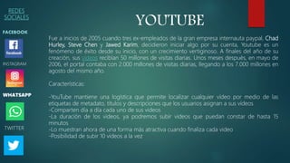 REDES
SOCIALES
FACEBOOK
WHATSAPP
INSTAGRAM
TWITTER
YOUTUBE
Fue a inicios de 2005 cuando tres ex-empleados de la gran empresa internauta paypal, Chad
Hurley, Steve Chen y Jawed Karim, decidieron iniciar algo por su cuenta, Youtube es un
fenómeno de éxito desde su inicio, con un crecimiento vertiginoso. A finales del año de su
creación, sus vídeos recibían 50 millones de visitas diarias. Unos meses después, en mayo de
2006, el portal contaba con 2.000 millones de visitas diarias, llegando a los 7.000 millones en
agosto del mismo año.
Características:
-YouTube mantiene una logística que permite localizar cualquier vídeo por medio de las
etiquetas de metadato, títulos y descripciones que los usuarios asignan a sus vídeos
-Comparten día a día cada uno de sus videos
-La duración de los videos, ya podremos subir videos que puedan constar de hasta 15
minutos
-Lo muestran ahora de una forma más atractiva cuando finaliza cada video
-Posibilidad de subir 10 videos a la vez
 