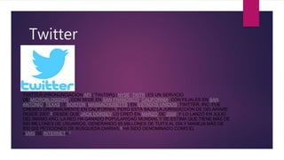 Twitter
TWITTER (PRONUNCIACIÓN AFI [ˈTWɪTƏR]) (NYSE: TWTR) ES UN SERVICIO
DE MICROBLOGGING, CON SEDE EN SAN FRANCISCO, CALIFORNIA, CON FILIALES EN SAN
ANTONIO (TEXAS) Y BOSTON (MASSACHUSETTS) EN ESTADOS UNIDOS. TWITTER, INC. FUE
CREADO ORIGINALMENTE EN CALIFORNIA, PERO ESTÁ BAJO LA JURISDICCIÓN DE DELAWARE
DESDE 2007.5​ DESDE QUE JACK DORSEY LO CREÓ EN MARZO DE 2006, Y LO LANZÓ EN JULIO
DEL MISMO AÑO, LA RED HA GANADO POPULARIDAD MUNDIAL Y SE ESTIMA QUE TIENE MÁS DE
500 MILLONES DE USUARIOS, GENERANDO 65 MILLONES DE TUITS AL DÍA Y MANEJA MÁS DE
800 000 PETICIONES DE BÚSQUEDA DIARIAS.6​ HA SIDO DENOMINADO COMO EL
«SMS DE INTERNET».7
 