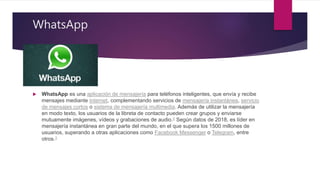WhatsApp
 WhatsApp es una aplicación de mensajería para teléfonos inteligentes, que envía y recibe
mensajes mediante Internet, complementando servicios de mensajería instantánea, servicio
de mensajes cortos o sistema de mensajería multimedia. Además de utilizar la mensajería
en modo texto, los usuarios de la libreta de contacto pueden crear grupos y enviarse
mutuamente imágenes, vídeos y grabaciones de audio.2​ Según datos de 2018, es líder en
mensajería instantánea en gran parte del mundo, en el que supera los 1500 millones de
usuarios, superando a otras aplicaciones como Facebook Messenger o Telegram, entre
otros.3
 