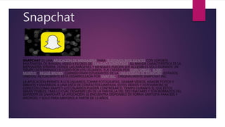 Snapchat
SNAPCHAT ES UNA APLICACIÓN DE MENSAJERÍA PARA TELÉFONOS INTELIGENTES CON SOPORTE
MULTIMEDIA DE IMAGEN, VIDEO Y FILTROS DE REALIDAD AUMENTADA. SU MAYOR CARACTERÍSTICA ES LA
MENSAJERÍA EFÍMERA, DONDE LAS IMÁGENES Y MENSAJES PUEDEN SER ACCESIBLES SOLO DURANTE UN
TIEMPO DETERMINADO ELEGIDO POR LOS USUARIOS. FUE CREADA POR EVAN SPIEGEL, BOBBY
MURPHY Y REGGIE BROWN, CUANDO ERAN ESTUDIANTES DE LA UNIVERSIDAD DE STANFORD (ESTADOS
UNIDOS). ACTUALMENTE ESTÁ DESARROLLADA POR SNAP INC., ORIGINALMENTE SNAPCHAT INC.
LA APLICACIÓN PERMITE A LOS USUARIOS TOMAR FOTOGRAFÍAS, GRABAR VÍDEOS, AÑADIR TEXTOS Y
DIBUJOS Y ENVIARLOS A UNA LISTA DE CONTACTOS LIMITADA. ESTOS VÍDEOS Y FOTOGRAFÍAS SE
CONOCEN COMO SNAPS Y LOS USUARIOS PUEDEN CONTROLAR EL TIEMPO DURANTE EL QUE ESTOS
SERÁN VISIBLES, TRAS LO CUAL DESAPARECEN DE LA PANTALLA DEL DESTINATARIO Y SON BORRADOS DEL
SERVIDOR DE SNAPCHAT. LA APLICACIÓN SE ENCUENTRA DISPONIBLE DE FORMA GRATUITA PARA IOS Y
ANDROID, Y SOLO PARA MAYORES A PARTIR DE 13 AÑOS.2
 