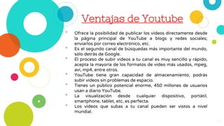 Ventajas de Youtube
• Ofrece la posibilidad de publicar los vídeos directamente desde
la página principal de YouTube a blogs y redes sociales;
enviarlos por correo electrónico, etc.
• Es el segundo canal de búsquedas más importante del mundo,
sólo detrás de Google.
• El proceso de subir videos a tu canal es muy sencillo y rápido,
acepta la mayoría de los formatos de vídeo más usados, mpeg,
avi, mp4, entre otros.
• YouTube tiene gran capacidad de almacenamiento, podrás
subir videos sin problemas de espacio.
• Tienes un público potencial enorme, 450 millones de usuarios
usan a diario YouTube.
• La visualización desde cualquier dispositivo, portátil,
smartphone, tablet, etc, es perfecta.
• Los vídeos que subas a tu canal pueden ser vistos a nivel
mundial.
13
 