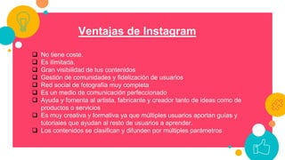 Ventajas de Instagram
 No tiene coste.
 Es ilimitada.
 Gran visibilidad de tus contenidos
 Gestión de comunidades y fidelización de usuarios
 Red social de fotografía muy completa
 Es un medio de comunicación perfeccionado
 Ayuda y fomenta al artista, fabricante y creador tanto de ideas como de
productos o servicios
 Es muy creativa y formativa ya que múltiples usuarios aportan guías y
tutoriales que ayudan al resto de usuarios a aprender.
 Los contenidos se clasifican y difunden por múltiples parámetros
 